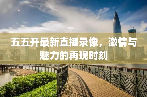 五五开最新直播录像，激情与魅力的再现时刻