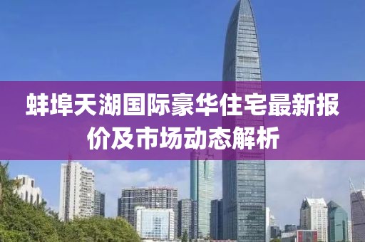 蚌埠天湖国际豪华住宅最新报价及市场动态解析