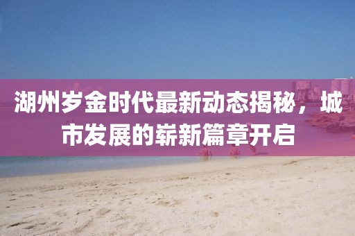 湖州岁金时代最新动态揭秘，城市发展的崭新篇章开启