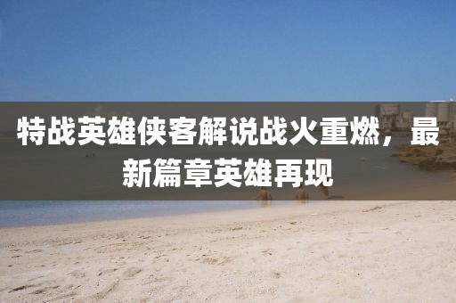 特战英雄侠客解说战火重燃，最新篇章英雄再现