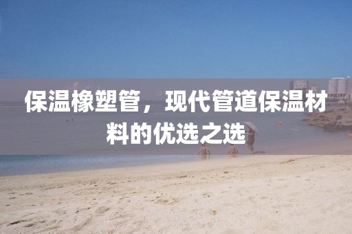 保温橡塑管，现代管道保温材料的优选之选