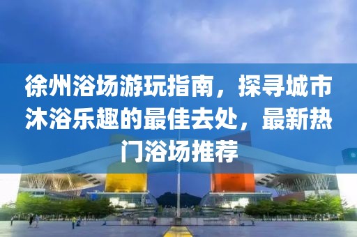 徐州浴场游玩指南，探寻城市沐浴乐趣的最佳去处，最新热门浴场推荐