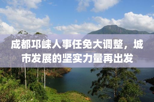 成都邛崃人事任免大调整，城市发展的坚实力量再出发