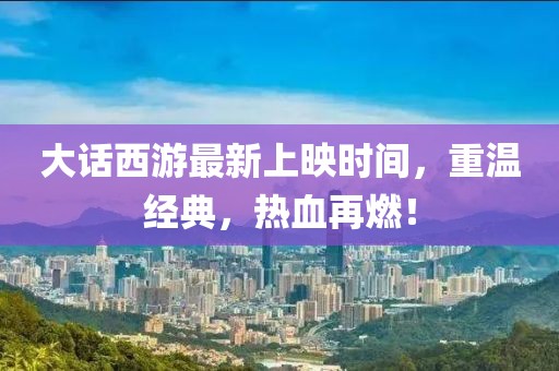 大话西游最新上映时间，重温经典，热血再燃！
