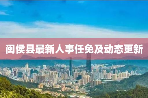 闽侯县最新人事任免及动态更新