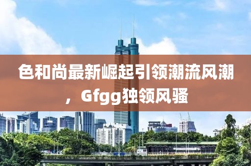 色和尚最新崛起引领潮流风潮，Gfgg独领风骚