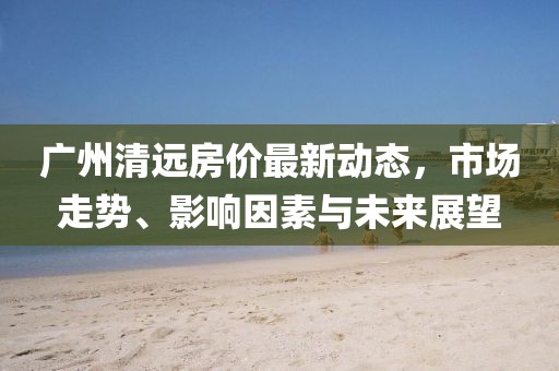 广州清远房价最新动态，市场走势、影响因素与未来展望