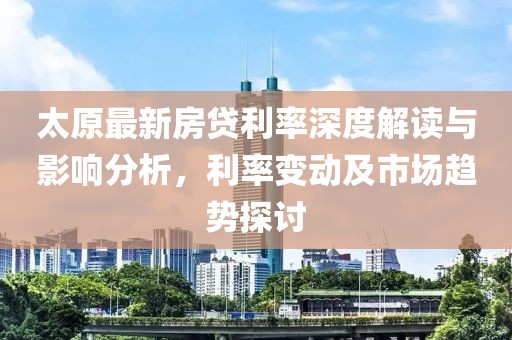 太原最新房贷利率深度解读与影响分析，利率变动及市场趋势探讨