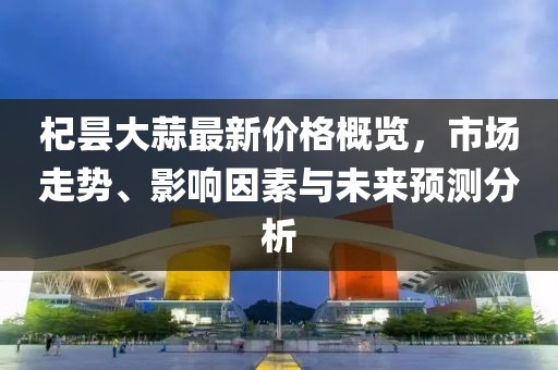 杞昙大蒜最新价格概览，市场走势、影响因素与未来预测分析