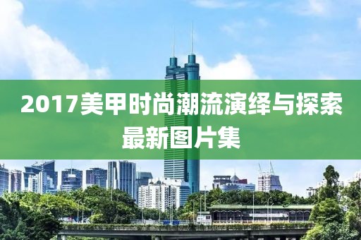 2017美甲时尚潮流演绎与探索最新图片集