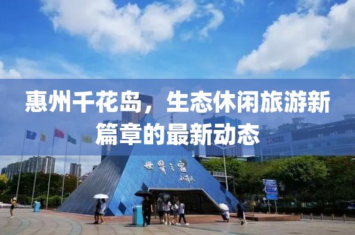 惠州千花岛，生态休闲旅游新篇章的最新动态