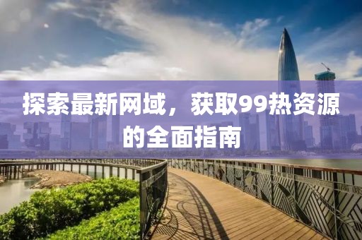 探索最新网域，获取99热资源的全面指南