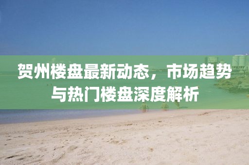 贺州楼盘最新动态，市场趋势与热门楼盘深度解析