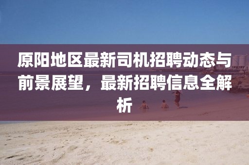 原阳地区最新司机招聘动态与前景展望，最新招聘信息全解析