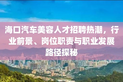 海口汽车美容人才招聘热潮，行业前景、岗位职责与职业发展路径探秘