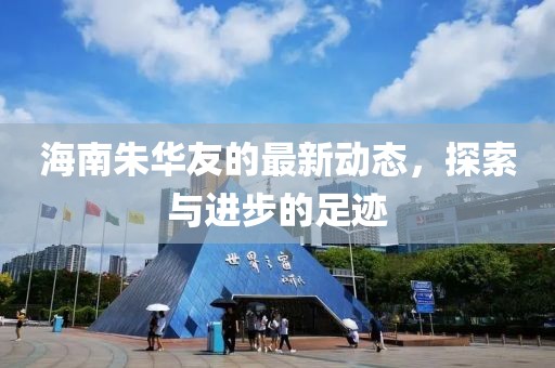 海南朱华友的最新动态，探索与进步的足迹
