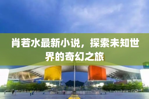 肖若水最新小说，探索未知世界的奇幻之旅