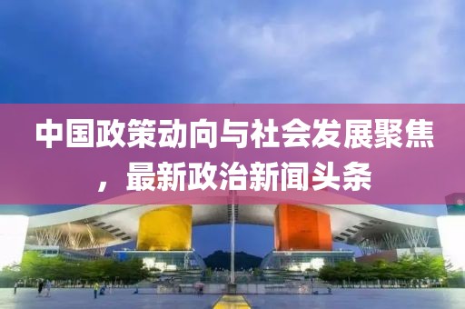 中国政策动向与社会发展聚焦，最新政治新闻头条