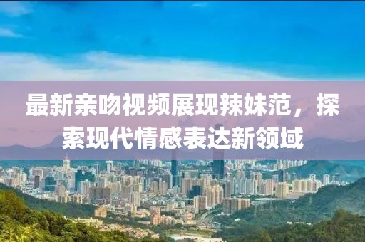 最新亲吻视频展现辣妹范，探索现代情感表达新领域