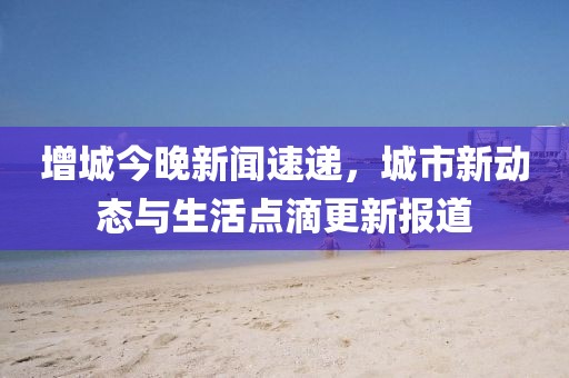 增城今晚新闻速递，城市新动态与生活点滴更新报道