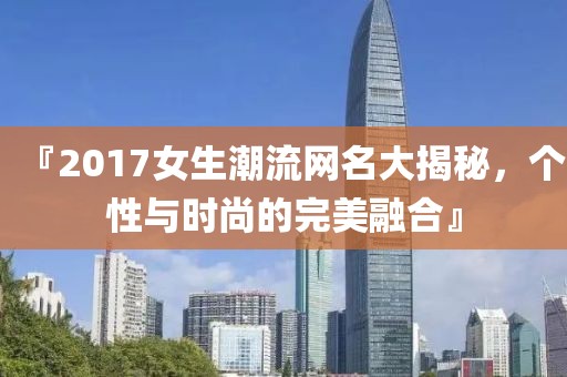 『2017女生潮流网名大揭秘，个性与时尚的完美融合』