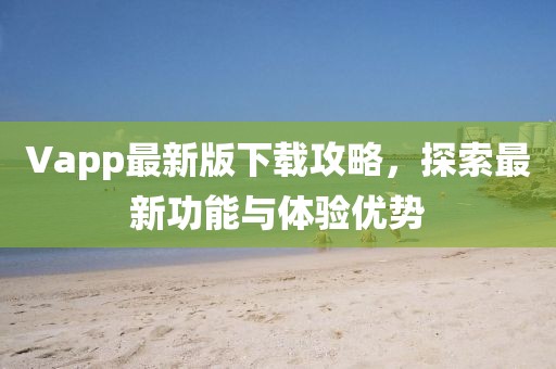 Vapp最新版下载攻略，探索最新功能与体验优势