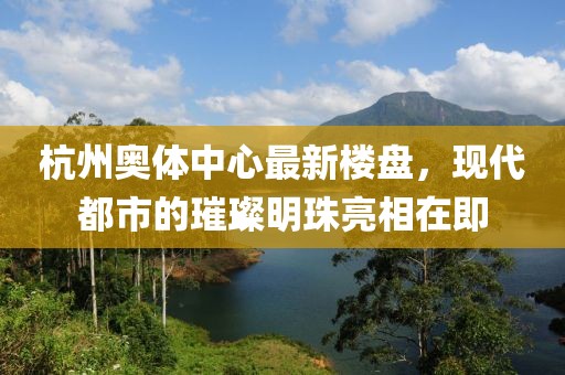 杭州奥体中心最新楼盘，现代都市的璀璨明珠亮相在即