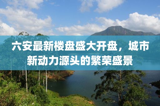 六安最新楼盘盛大开盘，城市新动力源头的繁荣盛景
