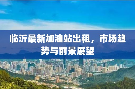 临沂最新加油站出租，市场趋势与前景展望