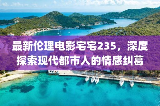 最新伦理电影宅宅235，深度探索现代都市人的情感纠葛