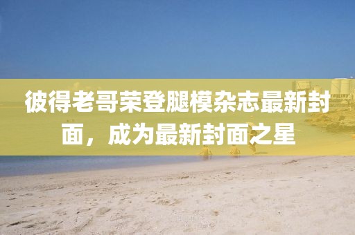 彼得老哥荣登腿模杂志最新封面，成为最新封面之星