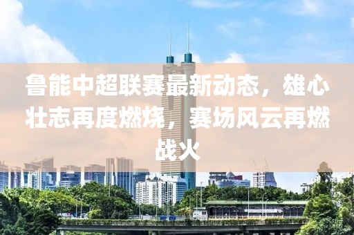 鲁能中超联赛最新动态，雄心壮志再度燃烧，赛场风云再燃战火