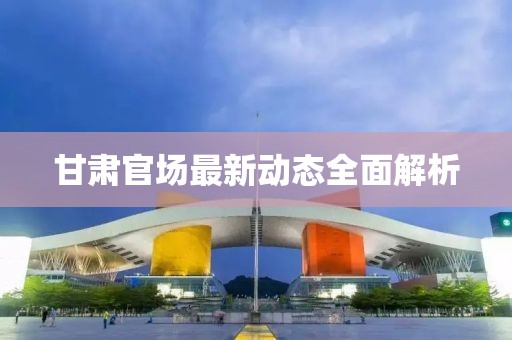 甘肃官场最新动态全面解析