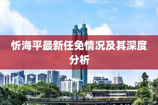 忻海平最新任免情况及其深度分析