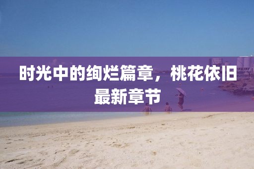 时光中的绚烂篇章，桃花依旧最新章节