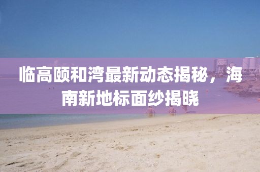 临高颐和湾最新动态揭秘，海南新地标面纱揭晓