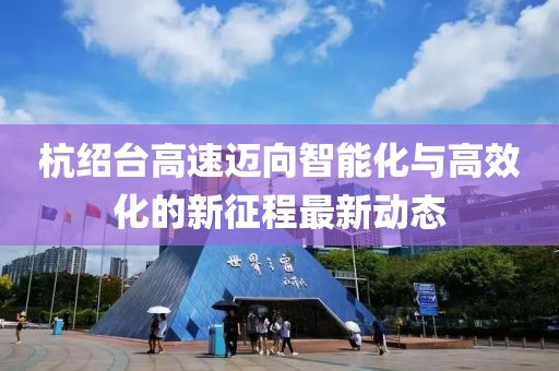 杭绍台高速迈向智能化与高效化的新征程最新动态
