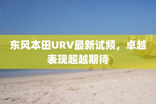 东风本田URV最新试频，卓越表现超越期待