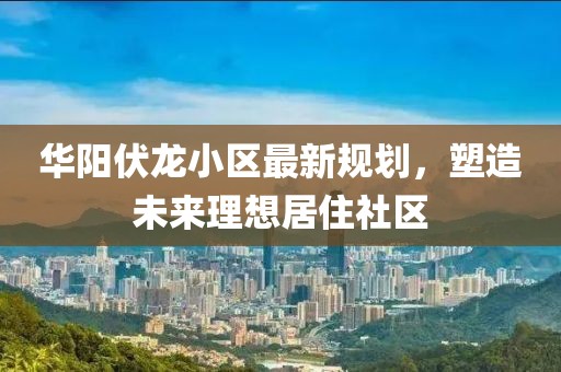 华阳伏龙小区最新规划，塑造未来理想居住社区