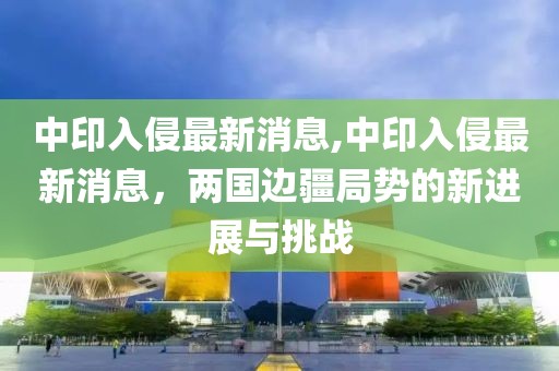 中印入侵最新消息,中印入侵最新消息，两国边疆局势的新进展与挑战