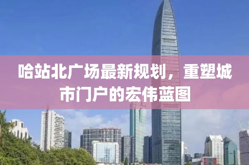 哈站北广场最新规划，重塑城市门户的宏伟蓝图