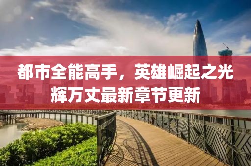 都市全能高手，英雄崛起之光辉万丈最新章节更新