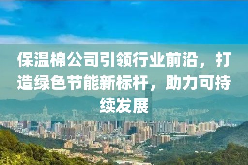 保温棉公司引领行业前沿，打造绿色节能新标杆，助力可持续发展