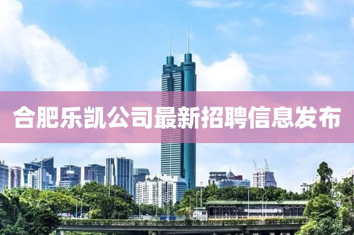 合肥乐凯公司最新招聘信息发布