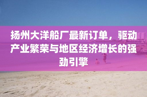 扬州大洋船厂最新订单，驱动产业繁荣与地区经济增长的强劲引擎