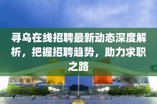 寻乌在线招聘最新动态深度解析，把握招聘趋势，助力求职之路