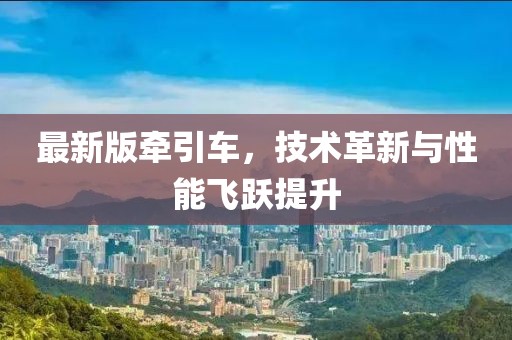 最新版牵引车，技术革新与性能飞跃提升