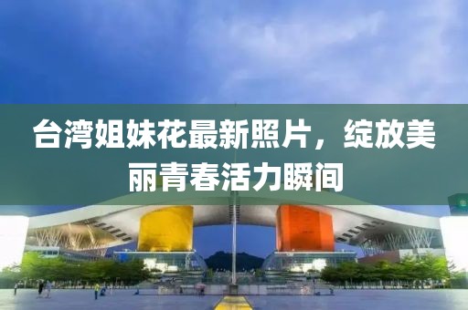 台湾姐妹花最新照片，绽放美丽青春活力瞬间