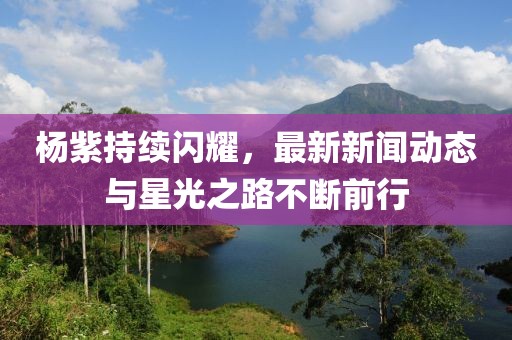 杨紫持续闪耀，最新新闻动态与星光之路不断前行