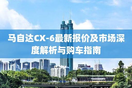 马自达CX-6最新报价及市场深度解析与购车指南